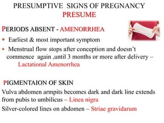 PRESUMPTIVE SIGNS OF PREGNANCY
PRESUME
PERIODS ABSENT - AMENORRHEA
 Earliest & most important symptom
 Menstrual flow stops after conception and doesn’t
commence again ,until 3 months or more after delivery –
Lactational Amenorrhea
PIGMENTAION OF SKIN
Vulva abdomen armpits becomes dark and dark line extends
from pubis to umbilicus – Linea nigra
Silver-colored lines on abdomen – Striae gravidarum
 