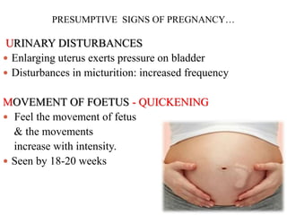 PRESUMPTIVE SIGNS OF PREGNANCY…
URINARY DISTURBANCES
 Enlarging uterus exerts pressure on bladder
 Disturbances in micturition: increased frequency
MOVEMENT OF FOETUS - QUICKENING
 Feel the movement of fetus
& the movements
increase with intensity.
 Seen by 18-20 weeks
 