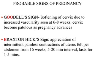 PROBABLE SIGNS OF PREGNANCY
 GOODELL’S SIGN- Softening of cervix due to
increased vascularity seen at 6-8 weeks, cervix
become patulous as pregnancy advances
 BRAXTON HICK’S Sign: appreciation of
intermittent painless contractions of uterus felt per
abdomen from 16 weeks, 5-20 min interval, lasts for
1-5 mins.
 