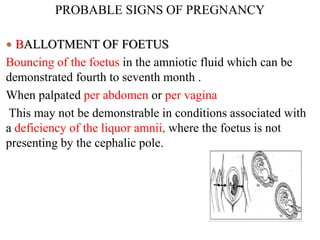 PROBABLE SIGNS OF PREGNANCY
 BALLOTMENT OF FOETUS
Bouncing of the foetus in the amniotic fluid which can be
demonstrated fourth to seventh month .
When palpated per abdomen or per vagina
This may not be demonstrable in conditions associated with
a deficiency of the liquor amnii, where the foetus is not
presenting by the cephalic pole.
 