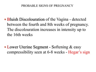 PROBABLE SIGNS OF PREGNANCY
 Bluish Discolouration of the Vagina - detected
between the fourth and 8th weeks of pregnancy.
The discolouration increases in intensity up to
the 16th weeks
 Lower Uterine Segment - Softening & easy
compressibility seen at 6-8 weeks - Hegar’s sign
 