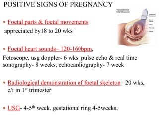 POSITIVE SIGNS OF PREGNANCY
 Foetal parts & foetal movements
appreciated by18 to 20 wks
 Foetal heart sounds– 120-160bpm,
Fetoscope, usg doppler- 6 wks, pulse echo & real time
sonography- 8 weeks, echocardiography- 7 week
 Radiological demonstration of foetal skeleton– 20 wks,
c/i in 1st trimester
 USG- 4-5th week. gestational ring 4-5weeks,
 