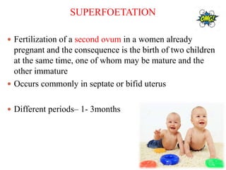 SUPERFOETATION
 Fertilization of a second ovum in a women already
pregnant and the consequence is the birth of two children
at the same time, one of whom may be mature and the
other immature
 Occurs commonly in septate or bifid uterus
 Different periods– 1- 3months
 