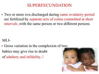 SUPERFECUNDATION
 Two or more ova discharged during same ovulatory period
are fertilized by separate acts of coitus committed at short
intervals ,with the same person or two different persons
MLI-
 Gross variation in the complexion of two
babies may give rise to doubt
of adultery and infidelity..!
 