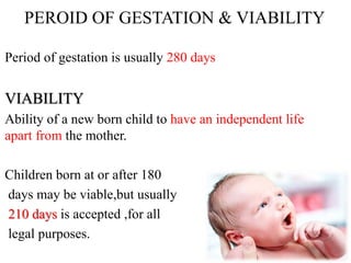 PEROID OF GESTATION & VIABILITY
Period of gestation is usually 280 days
VIABILITY
Ability of a new born child to have an independent life
apart from the mother.
Children born at or after 180
days may be viable,but usually
210 days is accepted ,for all
legal purposes.
 