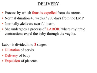 DELIVERY
 Process by which fetus is expelled from the uterus
 Normal duration 40 weeks / 280 days from the LMP
 Normally ,delivers near full term.
 She undergoes a process of LABOR, where rhythmic
contractions expel the baby through the vagina.
Labor is divided into 3 stages:
 Dilatation of cervix
 Delivery of baby
 Expulsion of placenta
 