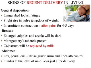 SIGNS OF RECENT DELIVERY IN LIVING
General disposition:
 Languished looks, fatigue
 Slight rise in pulse temp,loss of weight
 Intermittent contractions - after pains for 4-5 days
Breasts:
 Enlarged ,nipples and areola will be dark
 Montgomery's tubercle present
 Colostrum will be replaced by milk
Abdomen:
 Lax, pendulous – striae gravidarum and linea albicantes
 Fundus at the level of umbilicus just after delivery
 