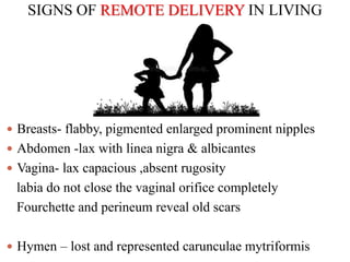 SIGNS OF REMOTE DELIVERY IN LIVING
 Breasts- flabby, pigmented enlarged prominent nipples
 Abdomen -lax with linea nigra & albicantes
 Vagina- lax capacious ,absent rugosity
labia do not close the vaginal orifice completely
Fourchette and perineum reveal old scars
 Hymen – lost and represented carunculae mytriformis
 
