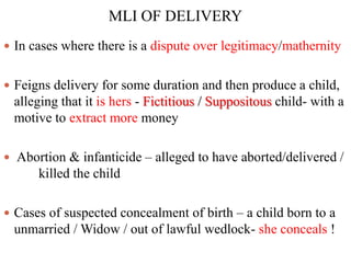MLI OF DELIVERY
 In cases where there is a dispute over legitimacy/mathernity
 Feigns delivery for some duration and then produce a child,
alleging that it is hers - Fictitious / Suppositous child- with a
motive to extract more money
 Abortion & infanticide – alleged to have aborted/delivered /
killed the child
 Cases of suspected concealment of birth – a child born to a
unmarried / Widow / out of lawful wedlock- she conceals !
 