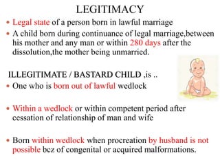 LEGITIMACY
 Legal state of a person born in lawful marriage
 A child born during continuance of legal marriage,between
his mother and any man or within 280 days after the
dissolution,the mother being unmarried.
ILLEGITIMATE / BASTARD CHILD ,is ..
 One who is born out of lawful wedlock
 Within a wedlock or within competent period after
cessation of relationship of man and wife
 Born within wedlock when procreation by husband is not
possible bcz of congenital or acquired malformations.
 