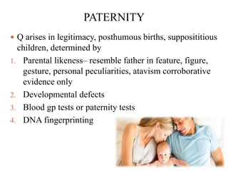 PATERNITY
 Q arises in legitimacy, posthumous births, supposititious
children, determined by
1. Parental likeness– resemble father in feature, figure,
gesture, personal peculiarities, atavism corroborative
evidence only
2. Developmental defects
3. Blood gp tests or paternity tests
4. DNA fingerprinting
 