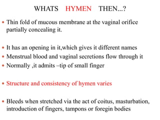 WHATS HYMEN THEN...?
 Thin fold of mucous membrane at the vaginal orifice
partially concealing it.
 It has an opening in it,which gives it different names
 Menstrual blood and vaginal secretions flow through it
 Normally ,it admits –tip of small finger
 Structure and consistency of hymen varies
 Bleeds when stretched via the act of coitus, masturbation,
introduction of fingers, tampons or foregin bodies
 