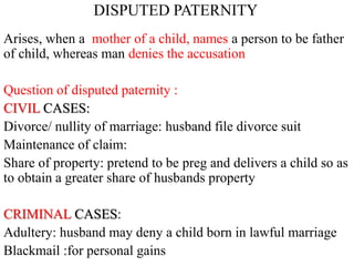 DISPUTED PATERNITY
Arises, when a mother of a child, names a person to be father
of child, whereas man denies the accusation
Question of disputed paternity :
CIVIL CASES:
Divorce/ nullity of marriage: husband file divorce suit
Maintenance of claim:
Share of property: pretend to be preg and delivers a child so as
to obtain a greater share of husbands property
CRIMINAL CASES:
Adultery: husband may deny a child born in lawful marriage
Blackmail :for personal gains
 