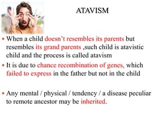 ATAVISM
 When a child doesn’t resembles its parents but
resembles its grand parents ,such child is atavistic
child and the process is called atavism
 It is due to chance recombination of genes, which
failed to express in the father but not in the child
 Any mental / physical / tendency / a disease peculiar
to remote ancestor may be inherited.
 
