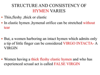 STRUCTURE AND CONSISTENCY OF
HYMEN VARIES
 Thin,fleshy ,thick or elastic
 In elastic hymen ,hymenal orifice can be stretched without
tear
 But, a women harboring an intact hymen which admits only
a tip of little finger can be considered VIRGO INTACTA- A
VIRGIN
 Women having a thick fleshy elastic hymen and who has
experienced sexual act is called FALSE VIRGIN
 