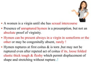  A women is a virgin until she has sexual intercourse
 Presence of unruptured hymen is a presumption, but not an
absolute proof of virginity.
 Hymen can be present always in a virgin in someform or the
other or may be congenitally absent, rarely !
 Hymen ruptures at first coitus & is torn ,but may not be
ruptured even after repeted act of coitus if its, loose folded
elastic thick tough & fleshy which permit displacement of
shape and stretching without rupture..!
 