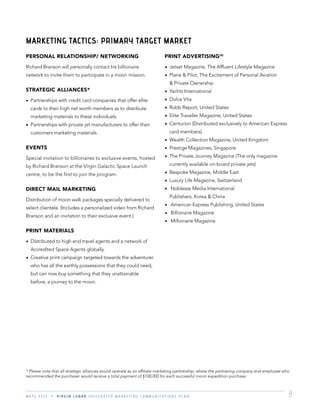 M K T G 3 3 2 2 V I R G I N L U N A R I N T E G R A T E D M A R K E T I N G C O M M U N I C A T I O N S P L A N 8
PERSONAL RELATIONSHIP/ NETWORKING
Richard Branson will personally contact his billionaire
network to invite them to participate in a moon mission.
STRATEGIC ALLIANCES*
Partnerships with credit card companies that offer elite
cards to their high net worth members as to distribute
marketing materials to these individuals.
Partnerships with private jet manufacturers to offer their
customers marketing materials.
EVENTS
Special invitation to billionaires to exclusive events, hosted
by Richard Branson at the Virgin Galactic Space Launch
centre, to be the ﬁrst to join the program.
DIRECT MAIL MARKETING
Distribution of moon walk packages specially delivered to
select clientele. (Includes a personalized video from Richard
Branson and an invitation to their exclusive event.)
PRINT MATERIALS
Distributed to high end travel agents and a network of
Accredited Space Agents globally.
Creative print campaign targeted towards the adventurer
who has all the earthly possessions that they could need,
but can now buy something that they unattainable
before; a journey to the moon.
PRINT ADVERTISING(4)
Jetset Magazine, The Afﬂuent Lifestyle Magazine
Plane & Pilot, The Excitement of Personal Aviation
& Private Ownership
Yachts International
Dolce Vita
Robb Report, United States
Elite Traveller Magazine, United States
Centurion (Distributed exclusively to American Express
card members)
Wealth Collection Magazine, United Kingdom
Prestige Magazines, Singapore
The Private Journey Magazine (The only magazine
currently available on-board private jets)
Bespoke Magazine, Middle East
Luxury Life Magazine, Switzerland
Noblesse Media International
Publishers, Korea & China
American Express Publishing, United States
Billionaire Magazine
Millionaire Magazine
MARKETING TACTICS: PRIMARY TARGET MARKET
* Please note that all strategic alliances would operate as an afﬁliate marketing partnership; where the partnering company and employee who
recommended the purchaser would receive a total payment of $100,000 for each successful moon expedition purchase.
 