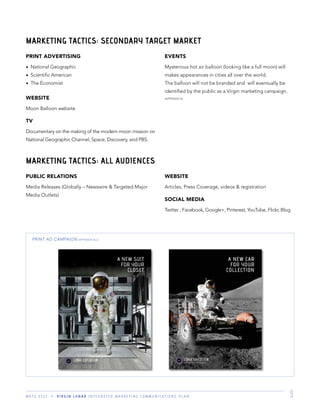 M K T G 3 3 2 2 V I R G I N L U N A R I N T E G R A T E D M A R K E T I N G C O M M U N I C A T I O N S P L A N 9
MARKETING TACTICS: ALL AUDIENCES
PUBLIC RELATIONS
Media Releases (Globally – Newswire & Targeted Major
Media Outlets)
WEBSITE
Articles, Press Coverage, videos & registration
SOCIAL MEDIA
Twitter , Facebook, Google+, Pinterest, YouTube, Flickr, Blog
PRINT AD CAMPAIGN (APPENDIX B,C)
PRINT ADVERTISING
National Geographic
Scientiﬁc American
The Economist
WEBSITE
Moon Balloon website
TV
Documentary on the making of the modern moon mission on
National Geographic Channel, Space, Discovery, and PBS.
EVENTS
Mysterious hot air balloon (looking like a full moon) will
makes appearances in cities all over the world.
The balloon will not be branded and will eventually be
identiﬁed by the public as a Virgin marketing campaign.
(APPENDIX A)
MARKETING TACTICS: SECONDARY TARGET MARKET
 