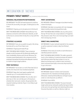 M K T G 3 3 2 2 V I R G I N L U N A R I N T E G R A T E D M A R K E T I N G C O M M U N I C A T I O N S P L A N 10
PRIMARY TARGET MARKET [ALL SCHEDULES ARE APPROXIMATE]
INTEGRATION OF TACTICS
PERSONAL RELATIONSHIPS/NETWORKING
KEY MESSAGE: The CEO will extend personal invitations
to those who are worthy, once again, of setting foot on the
moon.
SCHEDULE: Ongoing, up to one year prior to ﬁrst launch.
WHY THIS MEDIA WAS CHOSEN: Richard Branson has
extensive connections within billionaire networks, as well
as the clout to convince them of why this is a trip worth the
money.
STRATEGIC ALLIANCES
KEY MESSAGE: If you are successful enough to like doing
business with us, you’ll love Virgin Lunar.
SCHEDULE: Ongoing (until seats ﬁll up)
WHY THIS MEDIA WAS CHOSEN: These companies
already conduct business with the fabulously wealthy and
have considerable inﬂuence with this set. Moreover, the
monetary reward (distributed to the companies and the
employee themselves) should provide adequate incentive
to market to Virgin’s target audience.
PRINT MATERIALS
KEY MESSAGE: You’ve seen our world. Now step foot on
another. (For those who have traveled everywhere)
SCHEDULE: Keep elite travel agents supplied with
materials up to 15 months before ﬁrst launch.
WHY THIS MEDIA WAS CHOSEN: The rich often don’t
plan trips on their own and rely upon a third party to
schedule their next exotic vacation. By giving them the
required marketing materials, Virgin is more likely to get
more travelers.
PRINT ADVERTISING
KEY MESSAGE: Different messages to be determined by
creative boutiques.
SCHEDULE: Ads taken out quarterly, with new messages
(determined by creative boutiques) biannually.
WHY THIS MEDIA WAS CHOSEN: Like any other person,
the top 1% have their own unique selection of magazines
they choose to read. This is one more way Virgin can reach
them and stay top-of-mind.
DIRECT MAIL MARKETING
KEY MESSAGE: Custom tailored materials for the recipient
as well as a personal invitation video from Richard
Branson.
SCHEDULE: Once every six months to each billionaire or
identiﬁed potential customer.
WHY THIS MEDIA WAS CHOSEN: This adds a personal
touch to the marketing. A creative boutique will research
each billionaire (what trips they’ve been on, etc.) to
determine the best way to market to them and send a
direct mail piece biannually to show why they would love
to go to the moon.
EVENT MARKETING
KEY MESSAGE: Special invitation event (and press
conference) for the interested and already signed up
billionaires, hosted by Richard Branson at Virgin’s launch
center to invite those who can afford it.
SCHEDULE: End of 2014.
WHY THIS MEDIA WAS CHOSEN: This event hits both
target audiences by making the wealthy feel special while
at the same time giving Virgin (and attending billionaires)
the press they desire, as well as a fabulous night out.
 