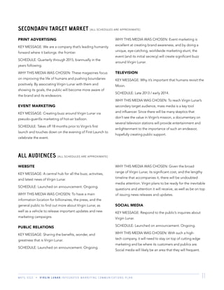 M K T G 3 3 2 2 V I R G I N L U N A R I N T E G R A T E D M A R K E T I N G C O M M U N I C A T I O N S P L A N 11
SECONDARY TARGET MARKET [ALL SCHEDULES ARE APPROXIMATE]
PRINT ADVERTISING
KEY MESSAGE: We are a company that’s leading humanity
forward where it belongs: the frontier.
SCHEDULE: Quarterly through 2015, biannually in the
years following.
WHY THIS MEDIA WAS CHOSEN: These magazines focus
on improving the life of humans and pushing boundaries
positively. By associating Virgin Lunar with them and
showing its goals, the public will become more aware of
the brand and its endeavors.
EVENT MARKETING
KEY MESSAGE: Creating buzz around Virgin Lunar via
pseudo-guerilla marketing of hot-air balloon.
SCHEDULE: Takes off 18 months prior to Virgin’s ﬁrst
launch and touches down on the evening of First Launch to
celebrate the event.
WHY THIS MEDIA WAS CHOSEN: Event marketing is
excellent at creating brand awareness, and by doing a
unique, eye-catching, worldwide marketing stunt, the
event (and its initial secrecy) will create signiﬁcant buzz
around Virgin Lunar.
TELEVISION
KEY MESSAGE: Why it’s important that humans revisit the
Moon.
SCHEDULE: Late 2013 / early 2014.
WHY THIS MEDIA WAS CHOSEN: To reach Virgin Lunar’s
secondary target audience, mass media is a key tool
and inﬂuencer. Since there will be many skeptics that
don’t see the value in Virgin’s mission, a documentary on
several television stations will provide entertainment and
enlightenment to the importance of such an endeavor,
hopefully creating public support.
ALL AUDIENCES [ALL SCHEDULES ARE APPROXIMATE]
WEBSITE
KEY MESSAGE: A central hub for all the buzz, activities,
and latest news of Virgin Lunar.
SCHEDULE: Launched on announcement. Ongoing.
WHY THIS MEDIA WAS CHOSEN: To have a main
information location for billionaires, the press, and the
general public to ﬁnd out more about Virgin Lunar, as
well as a vehicle to release important updates and new
marketing campaigns.
PUBLIC RELATIONS
KEY MESSAGE: Sharing the beneﬁts, wonder, and
greatness that is Virgin Lunar.
SCHEDULE: Launched on announcement. Ongoing.
WHY THIS MEDIA WAS CHOSEN: Given the broad
range of Virgin Lunar, its signiﬁcant cost, and the lengthy
timeline that accompanies it, there will be undoubted
media attention. Virgin plans to be ready for the inevitable
questions and attention it will receive, as well as be on top
of issuing news releases and updates.
SOCIAL MEDIA
KEY MESSAGE: Respond to the public’s inquiries about
Virgin Lunar.
SCHEDULE: Launched on announcement. Ongoing.
WHY THIS MEDIA WAS CHOSEN: With such a high-
tech company, it will need to stay on top of cutting edge
marketing and be where its customers and publics are.
Social media will likely be an area that they will frequent.
 
