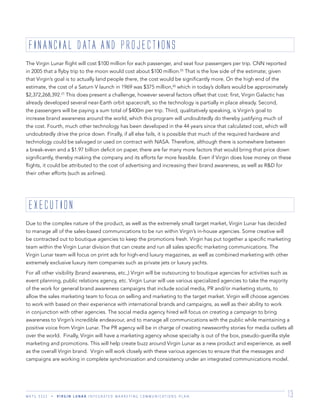 M K T G 3 3 2 2 V I R G I N L U N A R I N T E G R A T E D M A R K E T I N G C O M M U N I C A T I O N S P L A N 13
The Virgin Lunar ﬂight will cost $100 million for each passenger, and seat four passengers per trip. CNN reported
in 2005 that a ﬂyby trip to the moon would cost about $100 million.(5)
That is the low side of the estimate; given
that Virgin’s goal is to actually land people there, the cost would be signiﬁcantly more. On the high end of the
estimate, the cost of a Saturn V launch in 1969 was $375 million,(6)
which in today’s dollars would be approximately
$2,372,268,392.(7)
This does present a challenge, however several factors offset that cost: ﬁrst, Virgin Galactic has
already developed several near-Earth orbit spacecraft, so the technology is partially in place already. Second,
the passengers will be paying a sum total of $400m per trip. Third, qualitatively speaking, is Virgin’s goal to
increase brand awareness around the world, which this program will undoubtedly do thereby justifying much of
the cost. Fourth, much other technology has been developed in the 44 years since that calculated cost, which will
undoubtedly drive the price down. Finally, if all else fails, it is possible that much of the required hardware and
technology could be salvaged or used on contract with NASA. Therefore, although there is somewhere between
a break-even and a $1.97 billion deﬁcit on paper, there are far many more factors that would bring that price down
signiﬁcantly, thereby making the company and its efforts far more feasible. Even if Virgin does lose money on these
ﬂights, it could be attributed to the cost of advertising and increasing their brand awareness, as well as R&D for
their other efforts (such as airlines).
Due to the complex nature of the product, as well as the extremely small target market, Virgin Lunar has decided
to manage all of the sales-based communications to be run within Virgin’s in-house agencies. Some creative will
be contracted out to boutique agencies to keep the promotions fresh. Virgin has put together a speciﬁc marketing
team within the Virgin Lunar division that can create and run all sales speciﬁc marketing communications. The
Virgin Lunar team will focus on print ads for high-end luxury magazines, as well as combined marketing with other
extremely exclusive luxury item companies such as private jets or luxury yachts.
For all other visibility (brand awareness, etc.,) Virgin will be outsourcing to boutique agencies for activities such as
event planning, public relations agency, etc. Virgin Lunar will use various specialized agencies to take the majority
of the work for general brand awareness campaigns that include social media, PR and/or marketing stunts, to
allow the sales marketing team to focus on selling and marketing to the target market. Virgin will choose agencies
to work with based on their experience with international brands and campaigns, as well as their ability to work
in conjunction with other agencies. The social media agency hired will focus on creating a campaign to bring
awareness to Virgin’s incredible endeavour, and to manage all communications with the public while maintaining a
positive voice from Virgin Lunar. The PR agency will be in charge of creating newsworthy stories for media outlets all
over the world. Finally, Virgin will have a marketing agency whose specialty is out of the box, pseudo-guerilla style
marketing and promotions. This will help create buzz around Virgin Lunar as a new product and experience, as well
as the overall Virgin brand. Virgin will work closely with these various agencies to ensure that the messages and
campaigns are working in complete synchronization and consistency under an integrated communications model.
FINANCIAL DATA AND PROjECTIONS
EXECUTION
 
