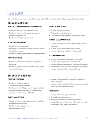 M K T G 3 3 2 2 V I R G I N L U N A R I N T E G R A T E D M A R K E T I N G C O M M U N I C A T I O N S P L A N 14
The evaluation and measurement of marketing goals will be comprised of the following quantitative methods .
EVALUATION
PERSONAL RELATIONSHIPS/NETWORKING
Number of individuals Richard Branson visits
Number of inquiries made regarding request for
information after each visit
Number of bookings result from visit
STRATEGIC ALLIANCES
Number of alliances secured
Percentage of increased reach from alliances in terms of
individuals contacted
Number of bookings generated from referral programs
PRINT MATERIALS
Number of print materials distributed to potential
customers
Number of inquiries made to accredited space agents
Number of bookings
PRINT ADVERTISING
Number of magazines utilized
Total number of ad placements
Combined reach and frequency of magazines utilized
DIRECT MAIL MARKETING
Number of direct mail materials distributed to potential
customers
Number of inquiries made following mailings
Number of bookings resulting from direct mail
EVENT MARKETING
Number of individuals in attendance at the event
Number of news agencies to cover the event
Number of public relations pieces that stream from events
Increase/decrease in web trafﬁc to Virgin Lunar webpage
Increase in website trafﬁc one week following
PRINT ADVERTISING
Number of magazines utilized
Total number of ad placements
Combined reach and frequency of magazines utilized
Increase/decrease in web trafﬁc to the Virgin Lunar
webpage (as measured by a QR code)
EVENT MARKETING
Number of articles and press attention from the Moon
Balloon’s worldwide journey
Number of visits and page views on
www.watchthemoon.com
Increase in Virgin extended product lines sales within
event’s time span
Increase in cyber chat and social conversations regarding
Virgin Lunar and the Moon Balloon
TELEVISION
Number of television spots placements
Air time for each documentary
Ratings recorded for each television placement
Increase/decrease in Virgin Lunar trafﬁc within one week
following the airing of each documentary
PRIMARY AUDIENCE
SECONDARY AUDIENCE
 
