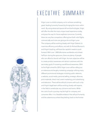 Virgin Lunar is a bold company out to achieve something
great: leading humanity forward by bringing the moon within
reach. By using advanced spacecraft and technologies, Virgin
will offer the elite the most unique travel experience today
and pave the way for future explorers tomorrow. Currently
there are very few competitors offering low-Earth orbit ﬂights
commercially and none are going as far as Virgin Lunar.
The company will be working closely with Virgin Galactic to
maximize efﬁciency and efforts, and with Sir Richard Branson’s
and Virgin’s backing, will have the capital it needs to push
forward. With over 1,400 billionaires worldwide and at least
half born during the space era, there are plenty of people
who can afford to launch with Virgin. Its main objective will be
to create product awareness and attract customers with the
secondary goal of increasing overall brand awareness. With
its ﬁrst ﬂight aimed for 2018, Virgin Lunar will be rolling out
an extensive and lengthy marketing campaign utilizing many
different promotional strategies including public relations,
a website, social media, personal selling, strategic alliances,
print materials, direct mail, event marketing, print advertising,
and television. There will be ethical concerns with such a trip
and Virgin’s legal team will be working closely with experts
in the ﬁeld to ameliorate any concerns and harms. While
the cost of such a journey may be high for company and
consumer alike, it is a feasible endeavor that will put humanity
and the adventurous where they belong: back to the frontier.
EXECUTIVE SUMMARY
 
