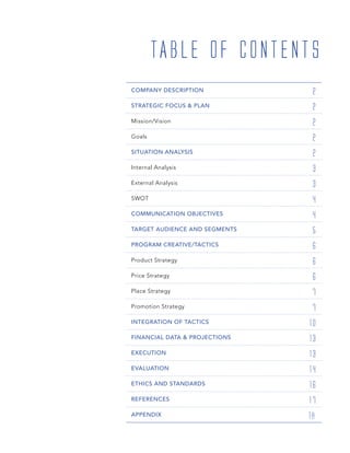 COMPANY DESCRIPTION 2
STRATEGIC FOCUS & PLAN 2
Mission/Vision 2
Goals 2
SITUATION ANALYSIS 2
Internal Analysis 3
External Analysis 3
SWOT 4
COMMUNICATION OBJECTIVES 4
TARGET AUDIENCE AND SEGMENTS 5
PROGRAM CREATIVE/TACTICS 6
Product Strategy 6
Price Strategy 6
Place Strategy 7
Promotion Strategy 7
INTEGRATION OF TACTICS 10
FINANCIAL DATA & PROJECTIONS 13
EXECUTION 13
EVALUATION 14
ETHICS AND STANDARDS 16
REFERENCES 17
APPENDIX 18
TABLE OF CONTENTS
 