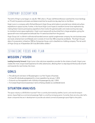M K T G 3 3 2 2 V I R G I N L U N A R I N T E G R A T E D M A R K E T I N G C O M M U N I C A T I O N S P L A N 2
STRATEGIC FOCUS AND PLAN
The birth of Virgin Lunar began on July 20, 1969, when a 19 year old Richard Branson watched the moon landings
on TV with his parents and sisters and determined that he would one day step foot on the Moon.
Virgin Lunar is a company within Richard Branson’s Virgin Group which plans to provide lunar orbital and surface
expeditions to space tourists. Further, in the future Virgin Lunar hopes to transform human lunar exploration by
making these missions participatory expeditions that involve the general public and create exciting new ways
to monetize human space exploration. Virgin Lunar’s spacecraft are launched from a large aeroplane, giving the
spacecraft more initial speed and altitude than if it were launched from the ground.
Virgin Group Ltd. is a British multinational branded venture capital conglomerate company. Its core business areas
are travel, entertainment and lifestyle and it consists of more than 400 companies worldwide. The Virgin Group’s
date of incorporation is listed as 1989 by Companies House, and is classiﬁed as a holding company. The net worth
of Virgin Group as of September 2013 was $4.6 billion dollars.(1)
MISSION / VISION
Leading humanity forward. Virgin Lunar is the only lunar expedition provider for the citizens of earth. Virgin Lunar
creates the most unique travel experience for elite adventurers, allowing them to step beyond the bounds of earth
and towards the next frontier, the moon.
GOALS
» The safe launch and return of 50 passengers in our ﬁrst 13 years of business.
» To have 20 individuals preregistered for a lunar expedition by January 1, 2018.
» To launch our ﬁrst expedition with a full ship of 4 passengers by July 1, 2018.
» To increase Virgin’s brand awareness in terms of being a leader as a worldwide brand.
SITUATION ANALYSIS
The space industry is a $120 billion business(2)
that is currently dominated by satellite, launch, and crew & transport
sectors. Space ﬂight as a commercial passenger ﬂight is a small but emerging sector. Currently, there are only under half a
dozen companies that are in development to provide sub-orbital commercial passenger space ﬂight to the public.
COMPANY DESCRIPTION
 