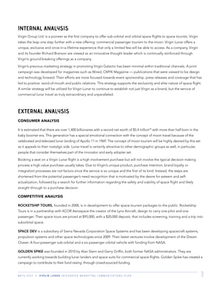 M K T G 3 3 2 2 V I R G I N L U N A R I N T E G R A T E D M A R K E T I N G C O M M U N I C A T I O N S P L A N 3
INTERNAL ANALYSIS
Virgin Group Ltd. is a pioneer as the ﬁrst company to offer sub-orbital and orbital space ﬂights to space tourists. Virgin
takes the leap one step further with a new offering: commercial passenger tourism to the moon. Virgin Lunar offers a
unique, exclusive and once-in-a-lifetime experience that only a limited few will be able to access. As a company, Virgin
and its founder Richard Branson are viewed as an innovative thought leader which is continually reinforced through
Virgin’s ground breaking offerings as a company.
Virgin’s previous marketing strategy in promoting Virgin Galactic has been minimal within traditional channels. A print
campaign was developed for magazines such as Wired, CMYK Magazine — publications that were viewed to be design
and technology forward. Their efforts are more focused towards event sponsorship, press releases and coverage that has
led to positive word-of-mouth and public relations. This strategy supports the exclusivity and elite nature of space ﬂight.
A similar strategy will be utilized for Virgin Lunar to continue to establish not just Virgin as a brand, but the service of
commercial lunar travel as truly extraordinary and unparalleled.
EXTERNAL ANALYSIS
CONSUMER ANALYSIS
It is estimated that there are over 1,400 billionaires with a record net worth of $5.4 trillion(3)
with more than half born in the
baby boomer era. This generation has a special emotional connection with the concept of moon travel because of the
celebrated and televised lunar landing of Apollo 11 in 1969. The concept of moon tourism will be highly desired by this set
as it appeals to their nostalgic side. Lunar travel is certainly attractive to other demographic groups as well, in particular,
people that consider themselves part of the innovator and early adopter set.
Booking a seat on a Virgin Lunar ﬂight is a high involvement purchase but will not involve the typical decision making
process a high value purchase usually takes. Due to Virgin’s unique product, purchase intention, brand loyalty or
integration processes are not factors since the service is so unique and the ﬁrst of its kind. Instead, the steps are
shortened from the potential passenger’s need recognition that is motivated by the desire for esteem and self-
actualization, followed by a search for further information regarding the safety and viability of space ﬂight and likely
straight through to a purchase decision.
COMPETITIVE ANALYSIS
ROCKETSHIP TOURS, founded in 2008, is in development to offer space tourism packages to the public. Rocketship
Tours is in a partnership with XCOR Aerospace the creator of the Lynx Aircraft, design to carry one pilot and one
passenger. Their space tours are priced at $95,000, with a $20,000 deposit, that includes screening, training and a trip into
suborbital space.
SPACE DEV is a subsidiary of Sierra Nevada Corporation Space Systems and has been developing spacecraft systems,
propulsion systems and other space technologies since 2009. Their latest ventures involve development of the Dream
Chaser. A four-passenger sub-orbital and a six passenger orbital vehicle with funding from NASA.
GOLDEN SPIKE was founded in 2010 by Alan Stern and Gerry Grifﬁn, both former NASA administrators. They are
currently working towards building lunar landers and space suits for commercial space ﬂights. Golden Spike has created a
campaign to contribute to their fund raising through crowd-sourced funding.
 