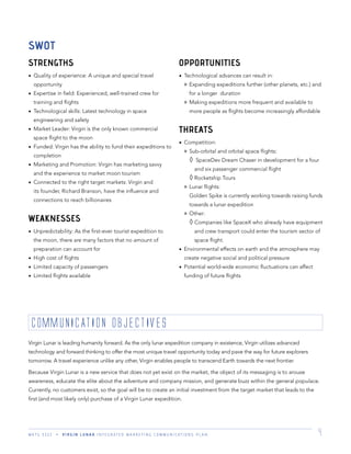 M K T G 3 3 2 2 V I R G I N L U N A R I N T E G R A T E D M A R K E T I N G C O M M U N I C A T I O N S P L A N 4
STRENGTHS
Quality of experience: A unique and special travel
opportunity
Expertise in ﬁeld: Experienced, well-trained crew for
training and ﬂights
Technological skills: Latest technology in space
engineering and safety
Market Leader: Virgin is the only known commercial
space ﬂight to the moon
Funded: Virgin has the ability to fund their expeditions to
completion
Marketing and Promotion: Virgin has marketing savvy
and the experience to market moon tourism
Connected to the right target markets: Virgin and
its founder, Richard Branson, have the inﬂuence and
connections to reach billionaires
WEAKNESSES
Unpredictability: As the ﬁrst-ever tourist expedition to
the moon, there are many factors that no amount of
preparation can account for
High cost of ﬂights
Limited capacity of passengers
Limited ﬂights available
OPPORTUNITIES
Technological advances can result in:
» Expanding expeditions further (other planets, etc.) and
for a longer duration
» Making expeditions more frequent and available to
more people as ﬂights become increasingly affordable
THREATS
Competition:
» Sub-orbital and orbital space ﬂights:
SpaceDev Dream Chaser in development for a four
and six passenger commercial ﬂight
Rocketship Tours
» Lunar ﬂights:
Golden Spike is currently working towards raising funds
towards a lunar expedition
» Other:
Companies like SpaceX who already have equipment
and crew transport could enter the tourism sector of
space ﬂight.
Environmental effects on earth and the atmosphere may
create negative social and political pressure
Potential world-wide economic ﬂuctuations can affect
funding of future ﬂights
SWOT
COMMUNICATION OBjECTIVES
Virgin Lunar is leading humanity forward. As the only lunar expedition company in existence, Virgin utilizes advanced
technology and forward thinking to offer the most unique travel opportunity today and pave the way for future explorers
tomorrow. A travel experience unlike any other, Virgin enables people to transcend Earth towards the next frontier.
Because Virgin Lunar is a new service that does not yet exist on the market, the object of its messaging is to arouse
awareness, educate the elite about the adventure and company mission, and generate buzz within the general populace.
Currently, no customers exist, so the goal will be to create an initial investment from the target market that leads to the
ﬁrst (and most likely only) purchase of a Virgin Lunar expedition.
 