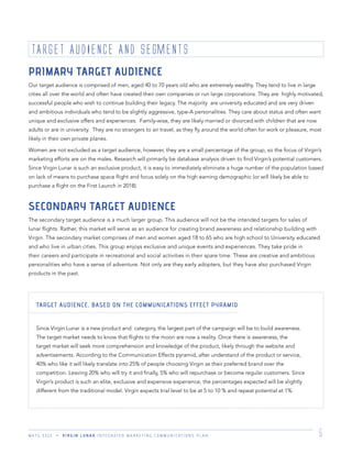 M K T G 3 3 2 2 V I R G I N L U N A R I N T E G R A T E D M A R K E T I N G C O M M U N I C A T I O N S P L A N 5
TARGET AUDIENCE AND SEGMENTS
PRIMARY TARGET AUDIENCE
Our target audience is comprised of men, aged 40 to 70 years old who are extremely wealthy. They tend to live in large
cities all over the world and often have created their own companies or run large corporations. They are highly motivated,
successful people who wish to continue building their legacy. The majority are university educated and are very driven
and ambitious individuals who tend to be slightly aggressive, type-A personalities. They care about status and often want
unique and exclusive offers and experiences. Family-wise, they are likely married or divorced with children that are now
adults or are in university. They are no strangers to air travel, as they ﬂy around the world often for work or pleasure, most
likely in their own private planes.
Women are not excluded as a target audience, however, they are a small percentage of the group, so the focus of Virgin’s
marketing efforts are on the males. Research will primarily be database analysis driven to ﬁnd Virgin’s potential customers.
Since Virgin Lunar is such an exclusive product, it is easy to immediately eliminate a huge number of the population based
on lack of means to purchase space ﬂight and focus solely on the high earning demographic (or will likely be able to
purchase a ﬂight on the First Launch in 2018).
SECONDARY TARGET AUDIENCE
The secondary target audience is a much larger group. This audience will not be the intended targets for sales of
lunar ﬂights. Rather, this market will serve as an audience for creating brand awareness and relationship building with
Virgin. The secondary market comprises of men and women aged 18 to 65 who are high school to University educated
and who live in urban cities. This group enjoys exclusive and unique events and experiences. They take pride in
their careers and participate in recreational and social activities in their spare time. These are creative and ambitious
personalities who have a sense of adventure. Not only are they early adopters, but they have also purchased Virgin
products in the past.
TARGET AUDIENCE, BASED ON THE COMMUNICATIONS EFFECT PYRAMID
Since Virgin Lunar is a new product and category, the largest part of the campaign will be to build awareness.
The target market needs to know that ﬂights to the moon are now a reality. Once there is awareness, the
target market will seek more comprehension and knowledge of the product, likely through the website and
advertisements. According to the Communication Effects pyramid, after understand of the product or service,
40% who like it will likely translate into 25% of people choosing Virgin as their preferred brand over the
competition. Leaving 20% who will try it and ﬁnally, 5% who will repurchase or become regular customers. Since
Virgin’s product is such an elite, exclusive and expensive experience, the percentages expected will be slightly
different from the traditional model. Virgin expects trial level to be at 5 to 10 % and repeat potential at 1%.
 