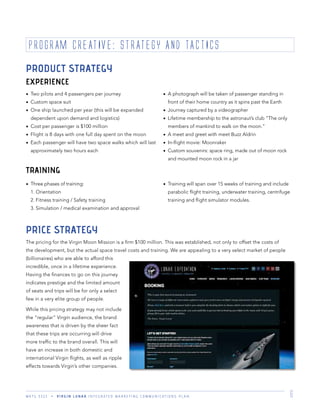 M K T G 3 3 2 2 V I R G I N L U N A R I N T E G R A T E D M A R K E T I N G C O M M U N I C A T I O N S P L A N 6
PRICE STRATEGY
The pricing for the Virgin Moon Mission is a ﬁrm $100 million. This was established, not only to offset the costs of
the development, but the actual space travel costs and training. We are appealing to a very select market of people
(billionaires) who are able to afford this
incredible, once in a lifetime experience.
Having the ﬁnances to go on this journey
indicates prestige and the limited amount
of seats and trips will be for only a select
few in a very elite group of people.
While this pricing strategy may not include
the “regular” Virgin audience, the brand
awareness that is driven by the sheer fact
that these trips are occurring will drive
more trafﬁc to the brand overall. This will
have an increase in both domestic and
international Virgin ﬂights, as well as ripple
effects towards Virgin’s other companies.
PROGRAM CREATIVE: STRATEGY AND TACTICS
PRODUCT STRATEGY
EXPERIENCE
TRAINING
Two pilots and 4 passengers per journey
Custom space suit
One ship launched per year (this will be expanded
dependent upon demand and logistics)
Cost per passenger is $100 million
Flight is 8 days with one full day spent on the moon
Each passenger will have two space walks which will last
approximately two hours each
A photograph will be taken of passenger standing in
front of their home country as it spins past the Earth
Journey captured by a videographer
Lifetime membership to the astronaut’s club “The only
members of mankind to walk on the moon.”
A meet and greet with meet Buzz Aldrin
In-ﬂight movie: Moonraker
Custom souvenirs: space ring, made out of moon rock
and mounted moon rock in a jar
Three phases of training:
1. Orientation
2. Fitness training / Safety training
3. Simulation / medical examination and approval
Training will span over 15 weeks of training and include
parabolic ﬂight training, underwater training, centrifuge
training and ﬂight simulator modules.
 