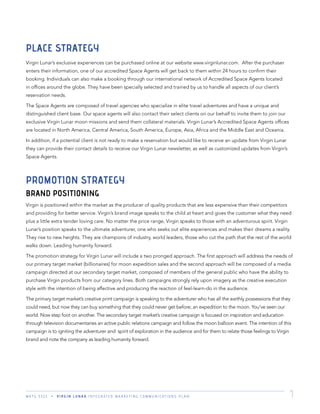 M K T G 3 3 2 2 V I R G I N L U N A R I N T E G R A T E D M A R K E T I N G C O M M U N I C A T I O N S P L A N 7
PLACE STRATEGY
Virgin Lunar’s exclusive experiences can be purchased online at our website www.virginlunar.com. After the purchaser
enters their information, one of our accredited Space Agents will get back to them within 24 hours to conﬁrm their
booking. Individuals can also make a booking through our international network of Accredited Space Agents located
in ofﬁces around the globe. They have been specially selected and trained by us to handle all aspects of our client’s
reservation needs.
The Space Agents are composed of travel agencies who specialize in elite travel adventures and have a unique and
distinguished client base. Our space agents will also contact their select clients on our behalf to invite them to join our
exclusive Virgin Lunar moon missions and send them collateral materials. Virgin Lunar’s Accredited Space Agents ofﬁces
are located in North America, Central America, South America, Europe, Asia, Africa and the Middle East and Oceania.
In addition, if a potential client is not ready to make a reservation but would like to receive an update from Virgin Lunar
they can provide their contact details to receive our Virgin Lunar newsletter, as well as customized updates from Virgin’s
Space Agents.
PROMOTION STRATEGY
BRAND POSITIONING
Virgin is positioned within the market as the producer of quality products that are less expensive than their competitors
and providing for better service. Virgin’s brand image speaks to the child at heart and gives the customer what they need
plus a little extra tender loving care. No matter the price range, Virgin speaks to those with an adventurous spirit. Virgin
Lunar’s position speaks to the ultimate adventurer, one who seeks out elite experiences and makes their dreams a reality.
They rise to new heights. They are champions of industry, world leaders, those who cut the path that the rest of the world
walks down. Leading humanity forward.
The promotion strategy for Virgin Lunar will include a two pronged approach. The ﬁrst approach will address the needs of
our primary target market (billionaires) for moon expedition sales and the second approach will be composed of a media
campaign directed at our secondary target market, composed of members of the general public who have the ability to
purchase Virgin products from our category lines. Both campaigns strongly rely upon imagery as the creative execution
style with the intention of being affective and producing the reaction of feel-learn-do in the audience.
The primary target market’s creative print campaign is speaking to the adventurer who has all the earthly possessions that they
could need, but now they can buy something that they could never get before; an expedition to the moon. You’ve seen our
world. Now step foot on another. The secondary target market’s creative campaign is focused on inspiration and education
through television documentaries an active public relations campaign and follow the moon balloon event. The intention of this
campaign is to igniting the adventurer and spirit of exploration in the audience and for them to relate those feelings to Virgin
brand and note the company as leading humanity forward.
 