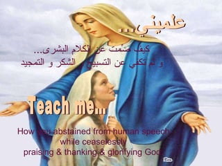 كيف صّمتِ عن الكلام البشرى ...  و لم تكفي عن التسبيح و الشكر و التمجيد  How you abstained from human speech while ceaselessly  praising & thanking & glorifying God. علميني... Teach me… 