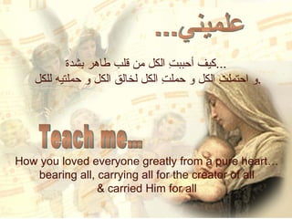 كيف أحببتِ الكل من قلب طاهر بشدة ... و احتملتِ الكل و حملتِ الكل لخالق الكل و حملتيه للكل . How you loved everyone greatly from a pure heart…  bearing all, carrying all for the creator of all  & carried Him for all  علميني... Teach me… 