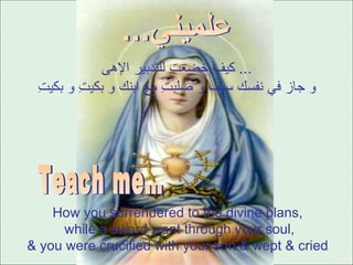 كيف خضعتِ للتدبير الإهى ...  و جاز في نفسك سيف و صلبتِ مع ابنك و بكيتِ و بكيتِ How you surrendered to the divine plans,  while a sword went through your soul, & you were crucified with your son & wept & cried  علميني... Teach me… 