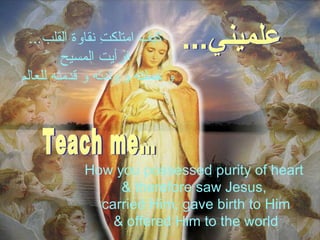 كيف امتلكتِ نقاوة القلب ... فرأيت المسيح  و حملته   و ولدته و قدمته للعالم  How you possessed purity of heart  & therefore saw Jesus,  carried Him, gave birth to Him & offered Him to the world علميني... Teach me… 