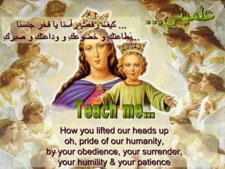 كيف رفعتِ رأسنا يا فخر جنسنا ...  بطاعتكِ و خضوعكِ و وداعتكِ و صبركِ ... How you lifted our heads up  oh, pride of our humanity,  by your obedience, your surrender,  your humility & your patience  علميني... Teach me… 