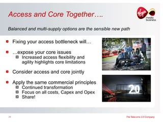 Access and Core Together…. Fixing your access bottleneck will… … expose your core issues Increased access flexibility and agility highlights core limitations Consider access and core jointly Apply the same commercial principles Continued transformation  Focus on all costs, Capex and Opex Share! Balanced and multi-supply options are the sensible new path 