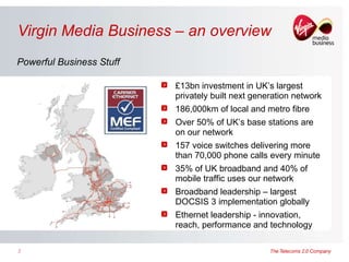 Virgin Media Business – an overview Powerful Business Stuff £13bn investment in UK’s largest privately built next generation network 186,000km of local and metro fibre  Over 50% of UK’s base stations are on our network 157 voice switches delivering more than 70,000 phone calls every minute 35% of UK broadband and 40% of mobile traffic uses our network Broadband leadership – largest DOCSIS 3 implementation globally Ethernet leadership - innovation, reach, performance and technology 