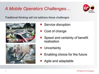 A Mobile Operators Challenges… Service disruption Cost of change Speed and certainty of benefit realisation Uncertainty Enabling choice for the future Agile and adaptable Traditional thinking will not address these challenges 