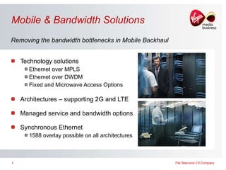 Mobile & Bandwidth Solutions Technology solutions  Ethernet over MPLS  Ethernet over DWDM Fixed and Microwave Access Options Architectures – supporting 2G and LTE Managed service and bandwidth options Synchronous Ethernet 1588 overlay possible on all architectures Removing the bandwidth bottlenecks in Mobile Backhaul 