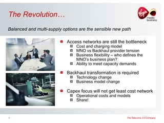 The Revolution… Access networks are still the bottleneck  Cost and charging model MNO vs Backhaul provider tension Business flexibility – who defines the MNO’s business plan? Ability to meet capacity demands Backhaul transformation is required  Technology change Business model change Capex focus will not get least cost network Operational costs and models Share! Balanced and multi-supply options are the sensible new path 