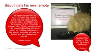 Biscuit gets his new remote

           I am absolutely shocked to
          hear Stephanie has been of
        some help. We were originally
       unsure whether or not to hire her,
        having read her CV, which lists
     amongst other things - upsetting small
      children and trolling Kate Middleton
       within her hobbies and interests.
      But, we stuck with her and now we
         know it was the right decision.
                    Hurrah!
                                                                      Your team has
                           -- Tweam manager                           made my day
                                                                      with the laughs
                                                                        and banter
11   19/06/2012   The Social Media Monitoring and ROI Metrics Forum     -- Customer
 