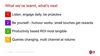 What we’ve learnt, what’s next

     1 Listen, engage daily, be proactive

     2 Be yourself - humour works, small touches get rewards

     3 Productivity based ROI most tangible

     4 Queries changing, multi channel at volume


17    19/06/2012   The Social Media Monitoring and ROI Metrics Forum
 