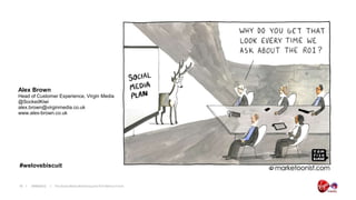 Alex Brown
Head of Customer Experience, Virgin Media
@SockedKiwi
alex.brown@virginmedia.co.uk
www.alex-brown.co.uk




#welovebiscuit


18   19/06/2012   The Social Media Monitoring and ROI Metrics Forum
 