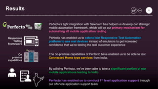 Results
Perfecto’s tight integration with Selenium has helped us develop our strategic
mobile automation framework, which will be our primary mechanism for
automating all mobile application testing
Perfecto has enabled us to extend our Responsive Test Automation
platform to use real devices instead of emulators to get increased
confidence that we’re testing the real customer experience
Responsive
Testing
Framework
The on-premise capabilities of Perfecto have enabled us to be able to test
Connected Home type services from India,
On
premise
capabilities
By utilising Perfecto, we’ve been able to take a significant portion of our
mobile applications testing to India
Perfecto has enabled us to conduct 1st level application support through
our offshore application support team
13
 