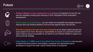 Future 17
• Perfecto Mobile is a key component in our strategy to implement CI and CD, we
see this capability evolving and maturing in 2016, alongside further automation
development
• Device types are proliferating – as new mobile and wearable technologies become
relevant we’ll use Perfecto Mobile to host and test against these new devices
• Security is going to be more and more important as we adopt mobile devices into
every aspect of our lives. We have a responsibility to ensure our customers and their
data is kept as secure as possible so we intend to use Perfecto Mobile to support our
device security strategy
• Virgin Media is a TMMI Level 5 accredited Test Centre of Excellence and we want
to exploit the good practice, technologies, processes and approaches we’ve
developed to support the wider Liberty Global family of companies
 