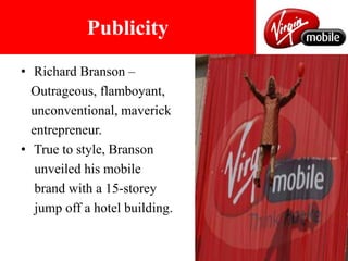 Richard Branson – Outrageous, flamboyant, unconventional, maverick entrepreneur.True to style, Branson unveiled his mobile brand with a 15-storey jump off a hotel building.Publicity